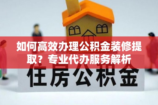 稻城如何高效办理公积金装修提取？专业代办服务解析